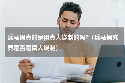 兵马俑真的是用真人烧制的吗?（兵马俑究竟是否是真人烧制）