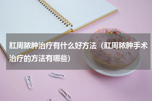 肛周脓肿治疗有什么好方法（肛周脓肿手术治疗的方法有哪些）