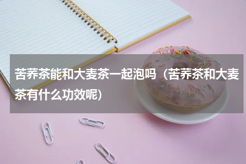 苦荞茶能和大麦茶一起泡吗（苦荞茶和大麦茶有什么功效呢）