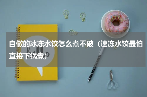 自做的冰冻水饺怎么煮不破（速冻水饺最怕直接下锅煮）