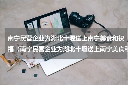 南宁民营企业为湖北十堰送上南宁美食和祝福（南宁民营企业为湖北十堰送上南宁美食和祝福）
