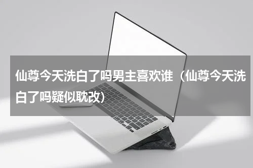 仙尊今天洗白了吗男主喜欢谁（仙尊今天洗白了吗疑似耽改）