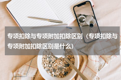 专项扣除与专项附加扣除区别（专项扣除与专项附加扣除区别是什么）