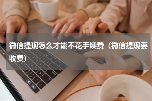 微信提现怎么才能不花手续费（微信提现要收费）