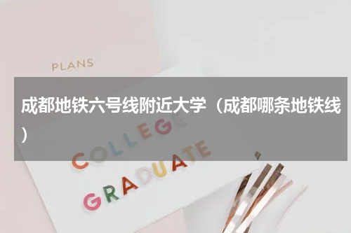 成都地铁六号线附近大学（成都哪条地铁线）