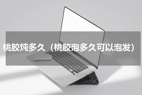 桃胶炖多久（桃胶泡多久可以泡发）