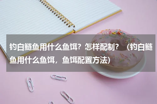 钓白鲢鱼用什么鱼饵？怎样配制？（钓白鲢鱼用什么鱼饵，鱼饵配置方法）