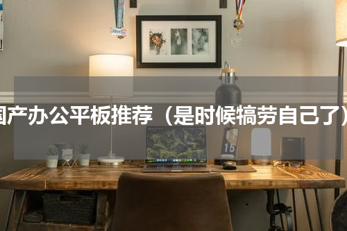 国产办公平板推荐（是时候犒劳自己了）