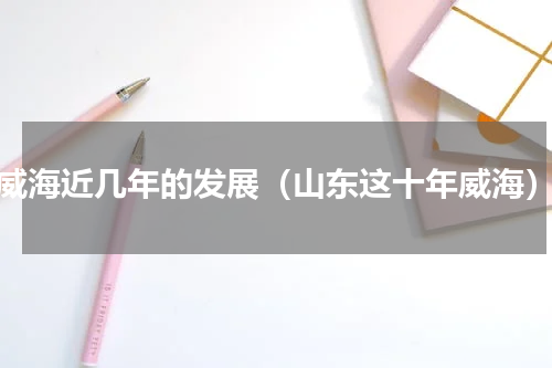 威海近几年的发展（山东这十年威海）