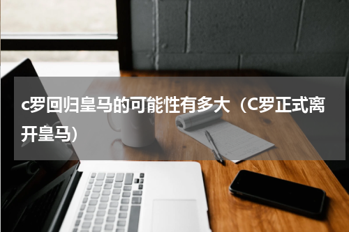 c罗回归皇马的可能性有多大（C罗正式离开皇马）