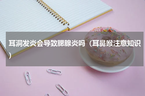 耳洞发炎会导致腮腺炎吗（耳鼻喉注意知识）