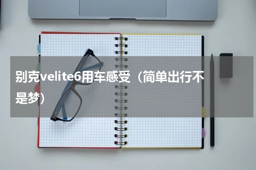别克velite6用车感受（简单出行不是梦）