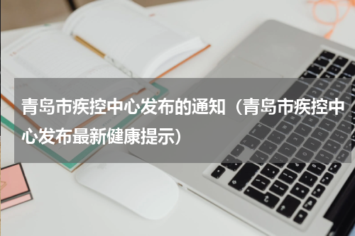 青岛市疾控中心发布的通知（青岛市疾控中心发布最新健康提示）