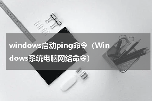 windows启动ping命令（Windows系统电脑网络命令）