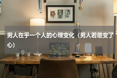 男人在乎一个人的心理变化（男人若是变了心）