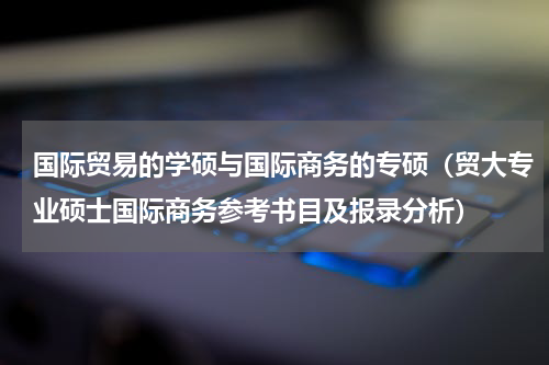 国际贸易的学硕与国际商务的专硕（贸大专业硕士国际商务参考书目及报录分析）