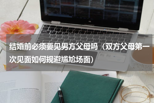 结婚前必须要见男方父母吗（双方父母第一次见面如何规避尴尬场面）