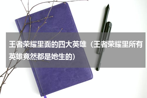 王者荣耀里面的四大英雄（王者荣耀里所有英雄竟然都是她生的）