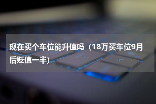 现在买个车位能升值吗（18万买车位9月后贬值一半）