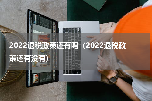 2022退税政策还有吗（2022退税政策还有没有）