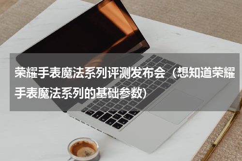 荣耀手表魔法系列评测发布会（想知道荣耀手表魔法系列的基础参数）