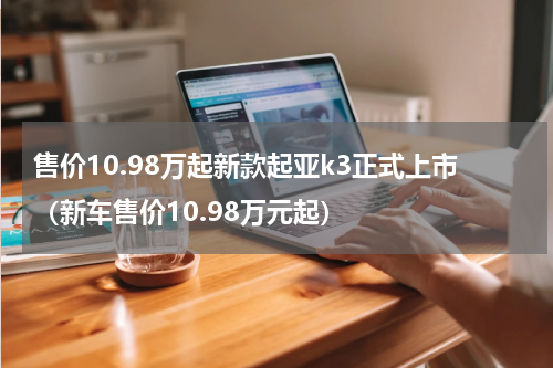 售价10.98万起新款起亚k3正式上市（新车售价10.98万元起）