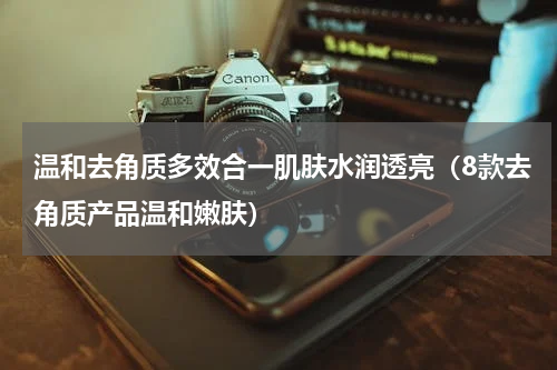 温和去角质多效合一肌肤水润透亮（8款去角质产品温和嫩肤）