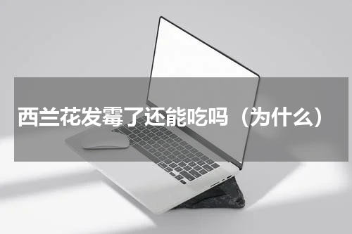 西兰花发霉了还能吃吗（为什么）
