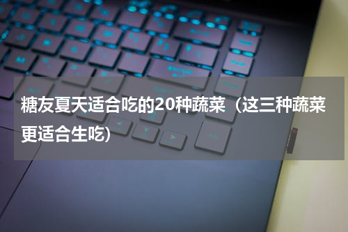 糖友夏天适合吃的20种蔬菜（这三种蔬菜更适合生吃）