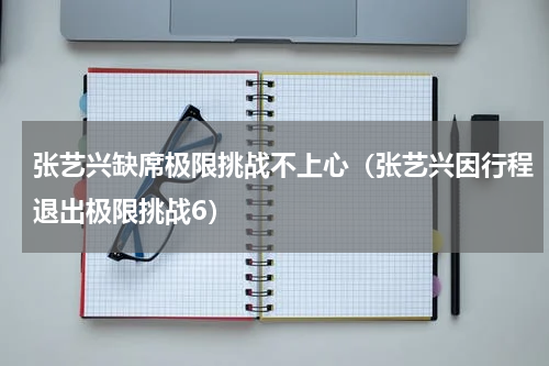 张艺兴缺席极限挑战不上心（张艺兴因行程退出极限挑战6）