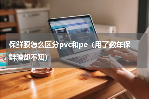 保鲜膜怎么区分pvc和pe（用了数年保鲜膜却不知）