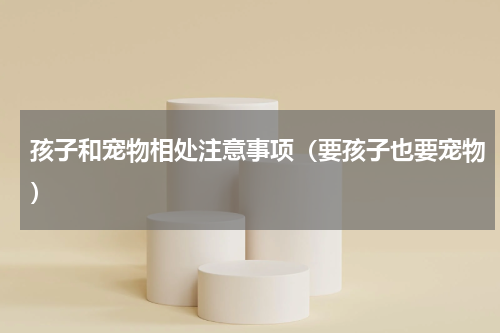 孩子和宠物相处注意事项（要孩子也要宠物）