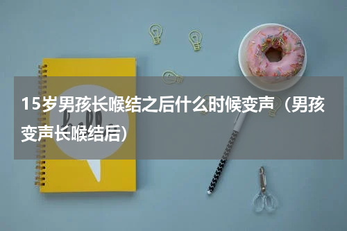 15岁男孩长喉结之后什么时候变声（男孩变声长喉结后）