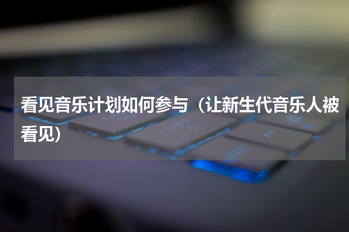 看见音乐计划如何参与（让新生代音乐人被看见）