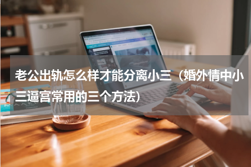 老公出轨怎么样才能分离小三（婚外情中小三逼宫常用的三个方法）