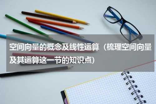 空间向量的概念及线性运算（梳理空间向量及其运算这一节的知识点）