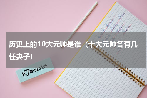 历史上的10大元帅是谁（十大元帅各有几任妻子）