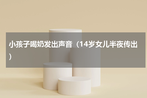 小孩子喝奶发出声音（14岁女儿半夜传出）