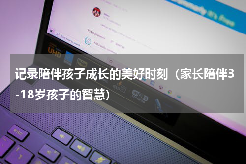 记录陪伴孩子成长的美好时刻（家长陪伴3-18岁孩子的智慧）