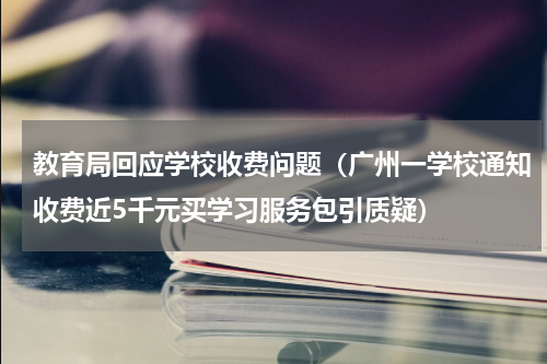 教育局回应学校收费问题（广州一学校通知收费近5千元买学习服务包引质疑）