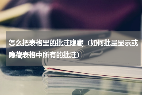 怎么把表格里的批注隐藏（如何批量显示或隐藏表格中所有的批注）
