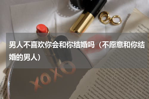 男人不喜欢你会和你结婚吗（不愿意和你结婚的男人）