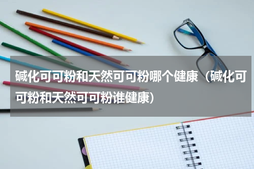 碱化可可粉和天然可可粉哪个健康（碱化可可粉和天然可可粉谁健康）