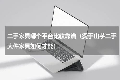 二手家具哪个平台比较靠谱（烫手山芋二手大件家具如何才能）