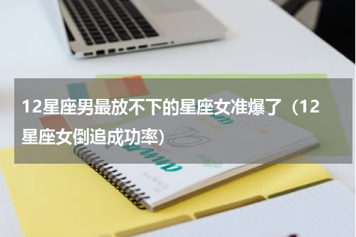 12星座男最放不下的星座女准爆了（12星座女倒追成功率）