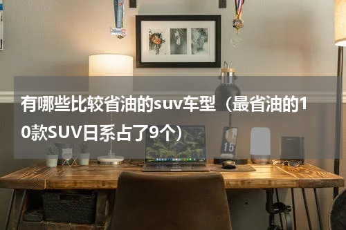 有哪些比较省油的suv车型（最省油的10款SUV日系占了9个）
