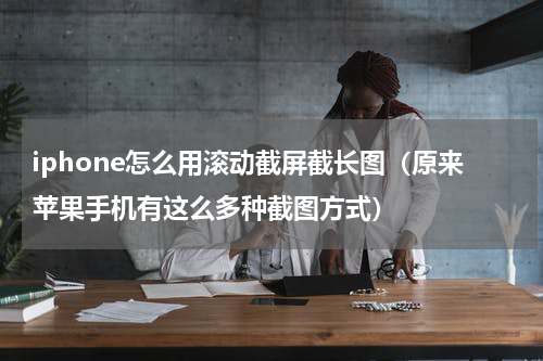 iphone怎么用滚动截屏截长图（原来苹果手机有这么多种截图方式）