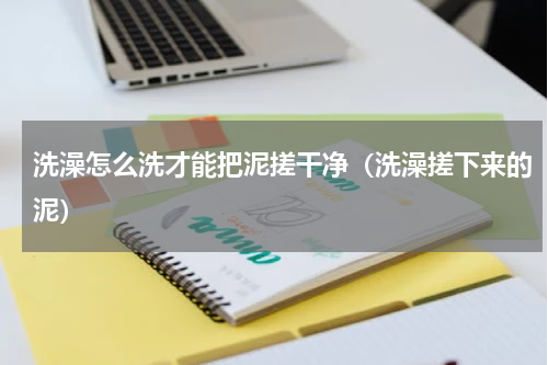 洗澡怎么洗才能把泥搓干净（洗澡搓下来的泥）