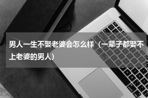 男人一生不娶老婆会怎么样（一辈子都娶不上老婆的男人）