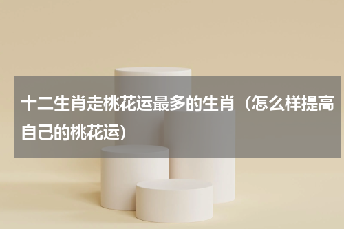 十二生肖走桃花运最多的生肖（怎么样提高自己的桃花运）